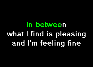 In between

what I find is pleasing
and I'm feeling fine