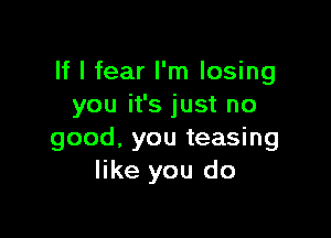 If I fear I'm losing
you it's just no

good, you teasing
like you do