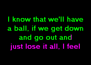 I know that we'll have
a ball, if we get down

and go out and
just lose it all, I feel