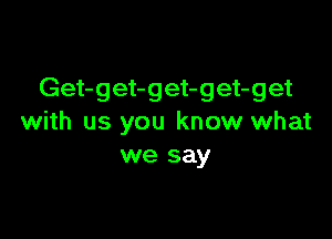 Get-get-get-get-get

with us you know what
we say