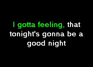 I gotta feeling, that

tonight's gonna be a
good night