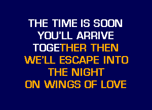THE TIME IS SOON
YOU'LL ARRIVE
TOGETHER THEN
WE'LL ESCAPE INTO
THE NIGHT
ON WINGS OF LOVE

g