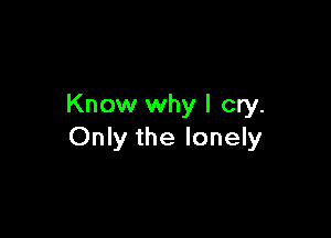 Know why I cry.

Only the lonely