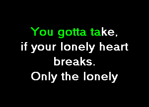 You gotta take,
if your lonely heart

breaks.
Only the lonely