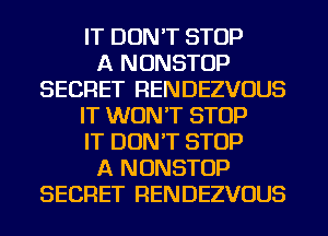 IT DON'T STOP
A NONSTOP
SECRET RENDEZVOUS
IT WON'T STOP
IT DON'T STOP
A NONSTOP
SECRET RENDEZVOUS