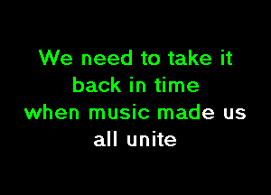 We need to take it
back in time

when music made us
all unite