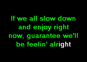 If we all slow down
and enjoy right

now, guarantee we'll
be feelin' alright