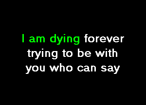 I am dying forever

trying to be with
you who can say