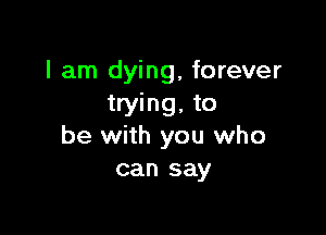 I am dying, forever
trying, to

be with you who
can say