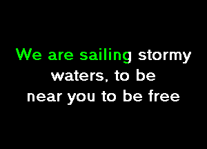 We are sailing stormy

waters, to be
near you to be free