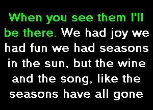 When you see them I'll
be there. We had joy we
had fun we had seasons
in the sun, but the wine
and the song, like the
seasons have all gone