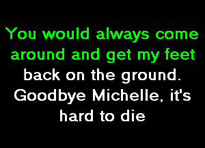 You would always come
around and get my feet
back on the ground.
Goodbye Michelle, it's
hard to die