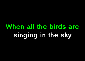 When all the birds are

singing in the sky