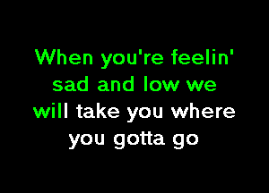 When you're feelin'
sad and low we

will take you where
you gotta go