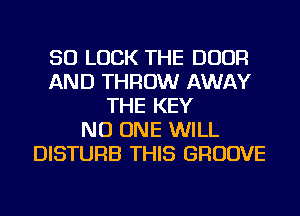 SO LUCK THE DOOR
AND THROW AWAY
THE KEY
NO ONE WILL
DISTURB THIS GROOVE