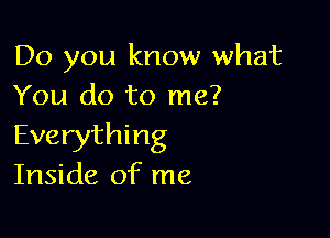 Do you know what
You do to me?

Everything
Inside of me