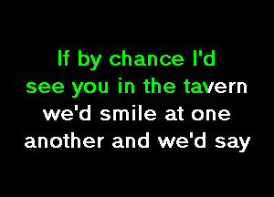 If by chance I'd
see you in the tavern

we'd smile at one
another and we'd say