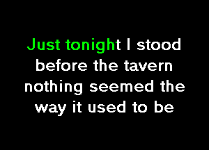 Just tonight I stood
before the tavern

nothing seemed the
way it used to be
