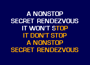A NONSTOP
SECRET RENDEZVOUS
IT WON'T STOP
IT DON'T STOP
A NONSTOP
SECRET RENDEZVOUS