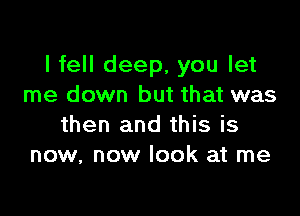 I fell deep, you let
me down but that was

then and this is
now, now look at me