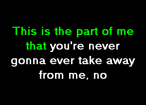 This is the part of me
that you're never

gonna ever take away
from me, no