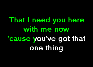 That I need you here
with me now

'cause you've got that
one thing