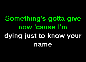 Something's gotta give
now 'cause I'm

dying just to know your
name