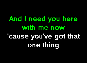 And I need you here
with me now

'cause you've got that
one thing