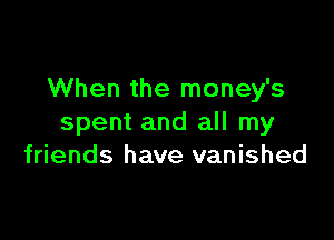 When the money's

spent and all my
friends have vanished