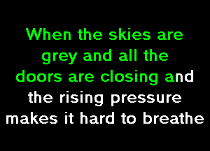 When the skies are
grey and all the
doors are closing and
the rising pressure
makes it hard to breathe