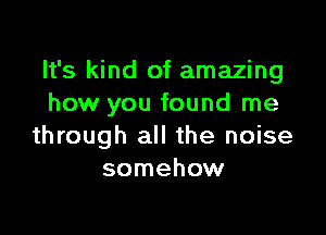 It's kind of amazing
how you found me

through all the noise
somehow