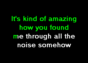 It's kind of amazing
how you found

me through all the
noise somehow