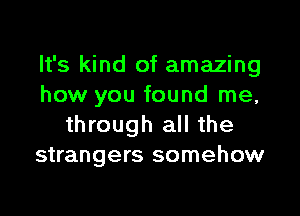 It's kind of amazing
how you found me,

through all the
strangers somehow