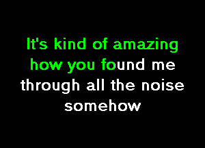 It's kind of amazing
how you found me

through all the noise
somehow