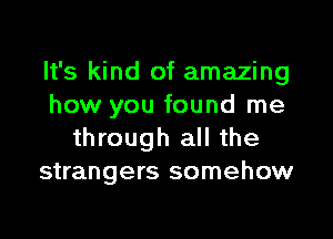 It's kind of amazing
how you found me

through all the
strangers somehow