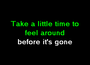 Take a little time to

feel around
before it's gone