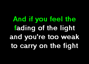 And if you feel the
fading of the light

and you're too weak
to carry on the fight