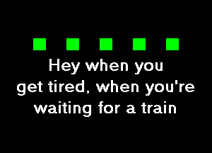 El III E El El
Heywhen you

get tired, when you're
waiting for a train