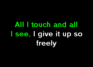 All I touch and all

I see, I give it up so
freely