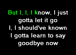 But I, I, I know, ljust
gotta let it go

I, I should've known
I gotta learn to say
goodbye now