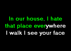 In our house, I hate

that place everywhere
I walk I see your face