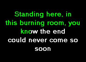 Standing here, in
this burning room, you

know the end
could never come so
soon