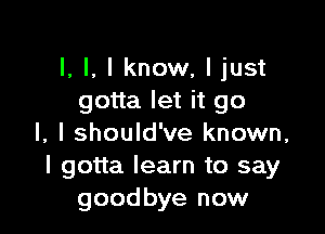 l, I, I know, Ijust
gotta let it go

I, I should've known,
I gotta learn to say
goodbye now