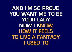 AND I'M SO PROUD
YOU WANT ME TO BE
YOUR LADY
NOW I KNOW
HOW IT FEELS
TO LIVE A FANTASY

I USED TO I