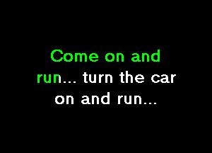 Come on and

run... turn the car
on and run...