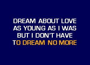 DREAM ABOUT LOVE
AS YOUNG AS I WAS
BUT I DON'T HAVE
TO DREAM NO MORE