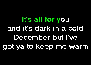 It's all for you
and it's dark in a cold

December but I've
got ya to keep me warm