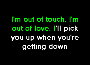 I'm out of touch, I'm
out of love, I'll pick

you up when you're
getting down