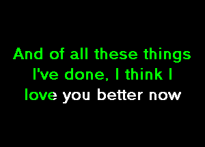 And of all these things

I've done, I think I
love you better now