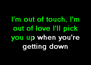 I'm out of touch, I'm
out of love I'll pick

you up when you're
getting down